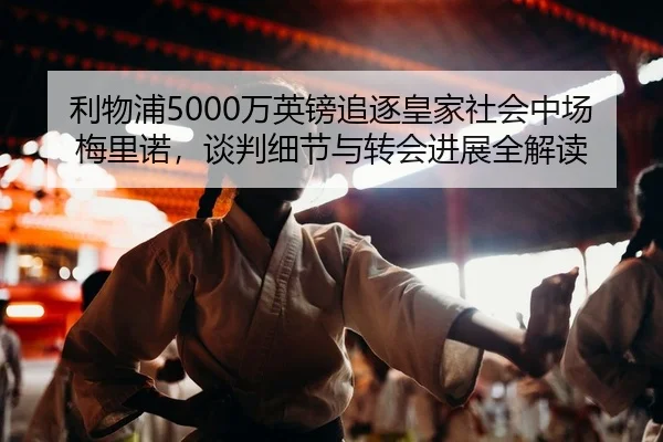 利物浦5000万英镑追逐皇家社会中场梅里诺，谈判细节与转会进展全解读